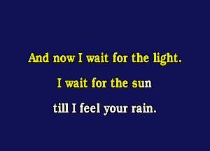 And now I wait for the light.

I wait for the sun

till I feel your rain.