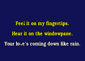 Feel it on my fingertips.
Hear it on the windowpane.

Your love's coming down like rain.