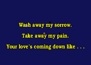 Wash away my sorrow.

Take am? my pain.

Your love's coming down like . . .