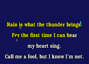 Rain is what the thunder bringsi
For the first time I can hear
my heart sing.

Call me a fool. but I know I'm not.