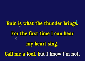 Rain is what the thunder bringsi
For the first time I can hear
my heart sing.

Call me a fool. bht I know I'm not.