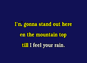 I'm gonna stand out here

m the mountain top

till I feel your rain.