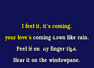 I feel it. it's coming.
your love's coming down like rain.
Feel ii? on my fingel tips.

Hear it on the windowpane.