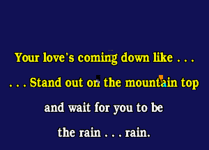 Your love's coming down like . . .
. . . Stand out on the mountain top
and wait for you to be

the rain . . . rain.