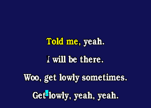 Told me. yeah.
I will be there.

Woo. get lowly sometimes.

Getl'lowly. yeah. yeah.