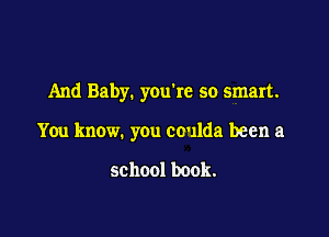 And Baby. youke so smart.

You know. you coulda been a

school book.