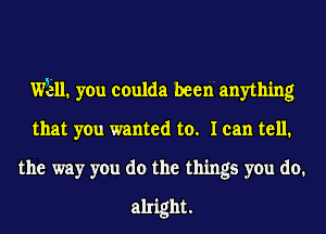 W311. you coulda been anything
that you wanted to. I can tell.
the way you do the things you do.
alright.