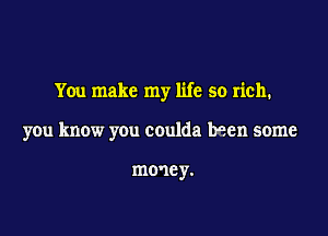 You make my life so rich.

you know you coulda been some

mme y.