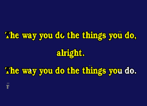 The way you do the things you do.

alright.

The way you do the things you do.