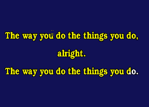 The way you do the things you do.
alright.
The way you do the things you do.