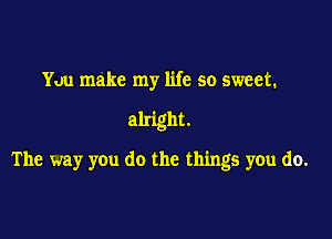 You make my life so sweet.

alright.

The way you do the things you do.