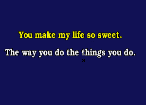 You make my life so sweet.

The way you do the 'hings you do.