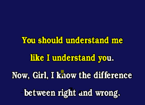 You should understand me
like I understand you.
Now. Girl. I know the difference

between right and wrong.