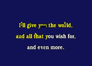 Izll give ymt the woifld.

and all that you wish for.

and even more.