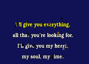 1 '1 give you ewerything.

all the L you're lookth far.

I'L gin you my harm.

my soul. my imc.