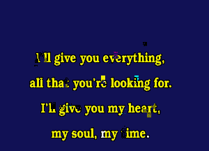 1 '1 give you ewerything.

all 012) L you'IE lookfhg fur.

I'L gin you my harm.

my soul. my imc.