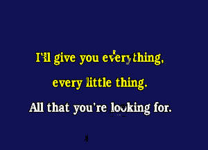 HI give you ev'enthing.

every little thing.
All that you're lauk'mg for.