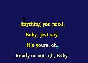 Anything you need.

Baby, just say.

It's yours. 011,.

Ready or not. 011. B. .by