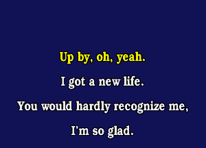 Up by. 011. yeah.

Igot a new life.

You would hardly recognize me.

I'm so glad.