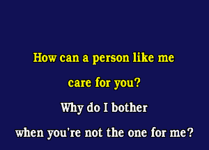How can a person like me
care for you?
Why do I bother

when you're not the one for me?
