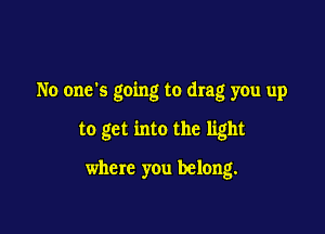 No one's going to drag you up

to get into the light

where you belong.