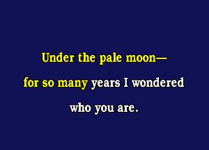 Under the pale moon-

for so many years I wondered

who you are.