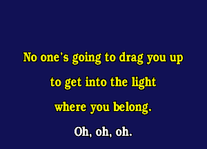 No one's going to drag you up

to get into the light
where you belong.

Oh. oh. oh.