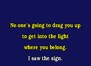 No ones going to drag you up

to get into the light

where you belong.

Isaw the sign.