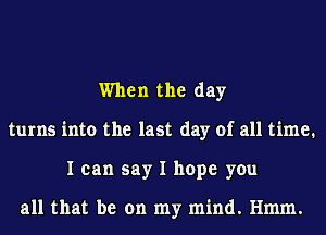 When the day
turns into the last day of all time.
I can say I hope you

all that be on my mind. Hmm.