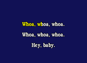 Whoa. whoa. whoa.

Whoa. whoa. whoa.

Hey. baby.