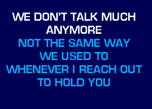 WE DON'T TALK MUCH
ANYMORE
NOT THE SAME WAY
WE USED TO
VVHENEVER I REACH OUT
TO HOLD YOU