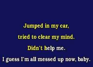 Jumped in my car.
tried to clear my mind.
Didn't help me.

I guess I'm all messed up now. baby.