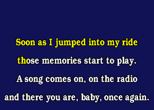 Soon as I jumped into my ride
those memories start to play.
A song comes on. on the radio

and there you are. baby. once again.