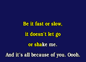 Be it fast or slow.
it doesn't let go

or shake me.

And it's all because of you. Oooh.