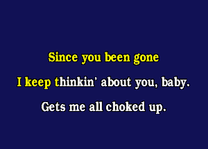 Since you been gone

I keep thinkin' about you. baby.
Gets me all choked up.