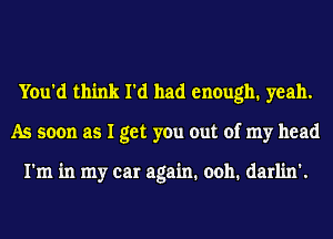 You'd think I'd had enough. yeah.
As soon as I get you out of my head

I'm in my car again. 0011. darlin'.