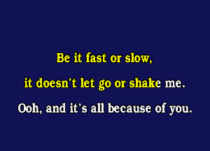 Be it fast or slow.

it doesn't let go or shake me.

Ooh. and it's all because of you.