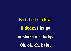 Be it fast or slow.

it doesn't let go

or shake me. baby.

Oh. oh. oh. babe.