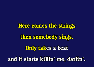 Here comes the strings
then somebody sings.
Only takes a beat

and it starts killin' me. darlin'.