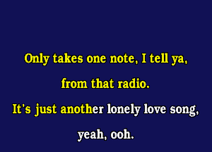 Only takes one note. I tell ya.

from that radio.

It's just another lonely love song.

yeah. ooh.