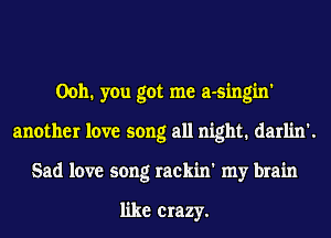 0011. you got me a-singin'
another love song all night. darlin'.
Sad love song rackin' my brain

like crazy.