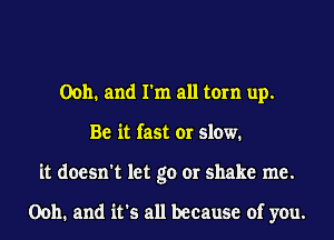 00h. and I'm all torn up.
Be it fast or slow.
it doesn't let go or shake me.

00h. and it's all because of you.