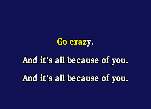 Go crazy.

And it's all because of you.

And it's all because of you.