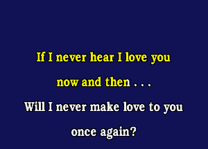 If I never hear I love you

now and then . . .
Willl never make love to you

once again?