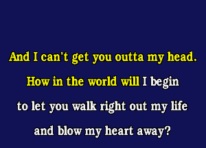 And I can't get you outta my head.
How in the world will I begin
to let you walk right out my life

and blow my heart away?