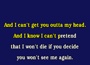 And I can't get you outta my head.
And I know I can't pretend
that I won't die if you decide

you won't see me again.