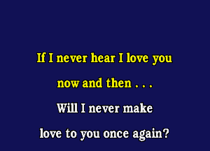 If I never hear I love you

now and then . . .
Will I never make

love to you once again?