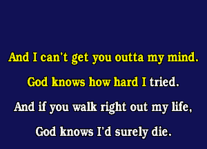 And I can't get you outta my mind.
God knows how hard I tried.
And if you walk right out my life1
God knows I'd surely die.