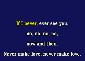 If I never. ever see you.

no. no. no. no.
now and then.

Never make love. never make love.