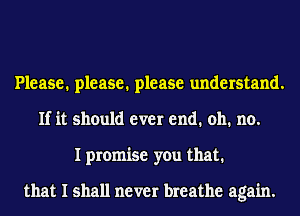 Please. please. please understand.
If it should ever end. 011. no.
I promise you that.

that I shall never breathe again.